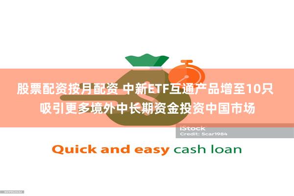 股票配资按月配资 中新ETF互通产品增至10只 吸引更多境外中长期资金投资中国市场