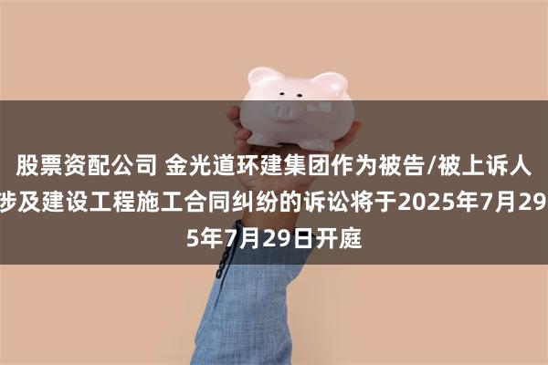股票资配公司 金光道环建集团作为被告/被上诉人的1起涉及建设工程施工合同纠纷的诉讼将于2025年7月29日开庭