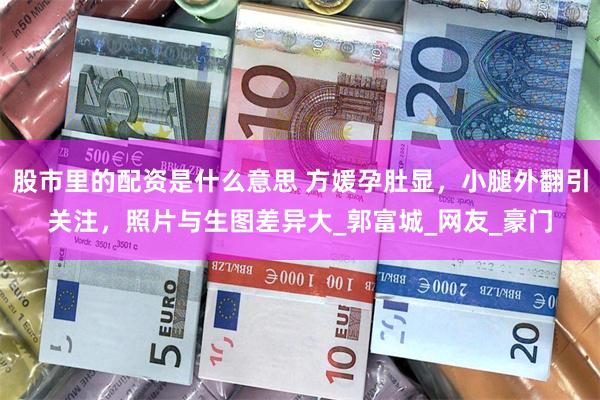 股市里的配资是什么意思 方媛孕肚显，小腿外翻引关注，照片与生图差异大_郭富城_网友_豪门
