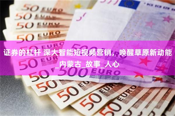 证券的杠杆 深大智能短视频营销，唤醒草原新动能_内蒙古_故事_人心