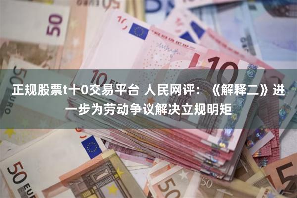 正规股票t十0交易平台 人民网评：《解释二》进一步为劳动争议解决立规明矩