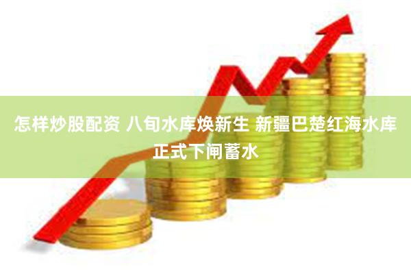 怎样炒股配资 八旬水库焕新生 新疆巴楚红海水库正式下闸蓄水