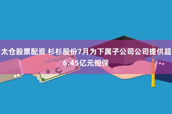 太仓股票配资 杉杉股份7月为下属子公司公司提供超6.45亿元担保