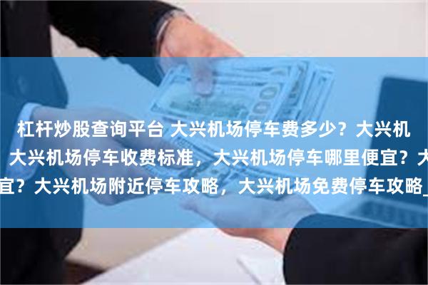 杠杆炒股查询平台 大兴机场停车费多少？大兴机场停车每天20元不到，大兴机场停车收费标准，大兴机场停车哪里便宜？大兴机场附近停车攻略，大兴机场免费停车攻略_停车场_停车楼_小时
