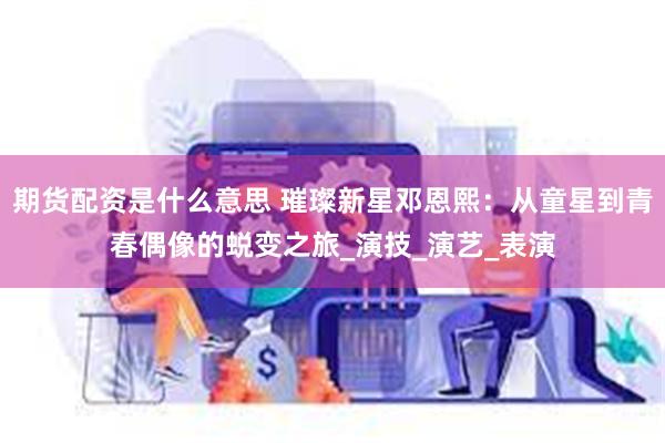 期货配资是什么意思 璀璨新星邓恩熙：从童星到青春偶像的蜕变之旅_演技_演艺_表演