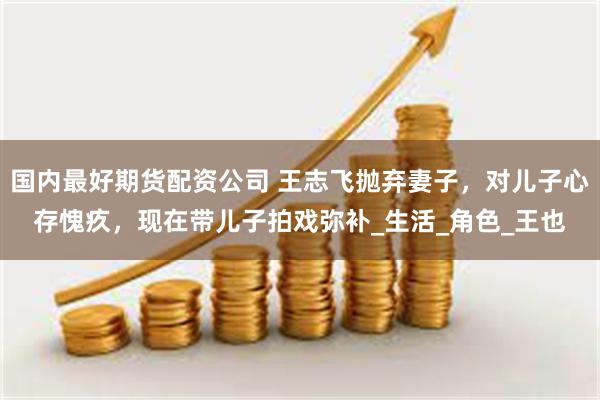 国内最好期货配资公司 王志飞抛弃妻子，对儿子心存愧疚，现在带儿子拍戏弥补_生活_角色_王也