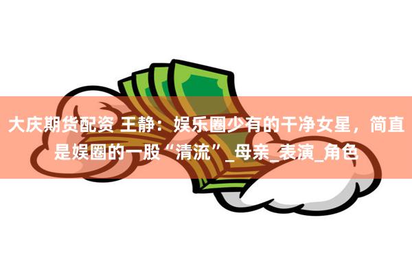 大庆期货配资 王静：娱乐圈少有的干净女星，简直是娱圈的一股“清流”_母亲_表演_角色
