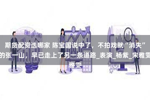 期货配资选哪家 陈宝国说中了，不拍戏就“消失”的张一山，早已走上了另一条道路_表演_杨紫_宋雅雯