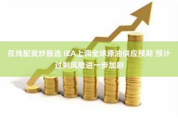 在线配资炒股选 IEA上调全球原油供应预期 预计过剩风险进一步加剧