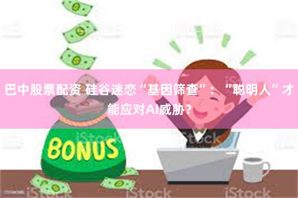 巴中股票配资 硅谷迷恋“基因筛查”：“聪明人”才能应对AI威胁？