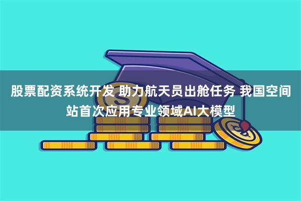 股票配资系统开发 助力航天员出舱任务 我国空间站首次应用专业领域AI大模型
