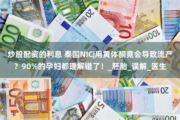 炒股配资的利息 泰国NIC|用黄体酮竟会导致流产？90%的孕妇都理解错了！_胚胎_误解_医生