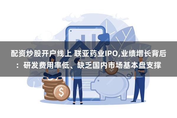 配资炒股开户线上 联亚药业IPO,业绩增长背后：研发费用率低、缺乏国内市场基本盘支撑