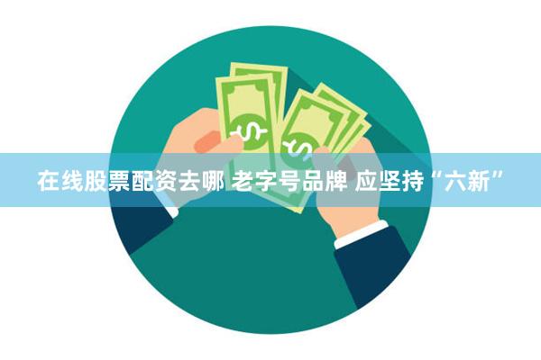 在线股票配资去哪 老字号品牌 应坚持“六新”