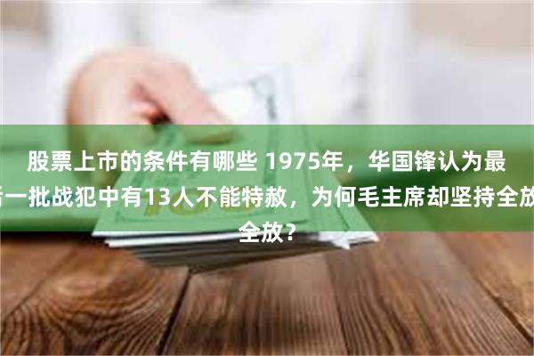 股票上市的条件有哪些 1975年,华国锋认为最后一批战犯中有13人不能特赦,为何毛主席却坚持全放?