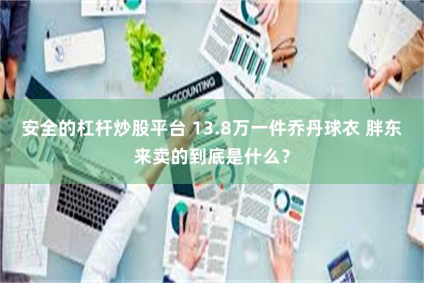 安全的杠杆炒股平台 13.8万一件乔丹球衣 胖东来卖的到底是什么？